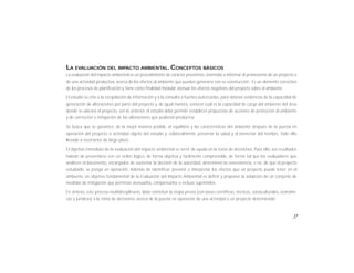 17
LA EVALUACIÓN DEL IMPACTO AMBIENTAL. CONCEPTOS BÁSICOS
La evaluación del impacto ambiental es un procedimiento de carácter preventivo, orientado a informar al promovente de un proyecto o
de una actividad productiva, acerca de los efectos al ambiente que pueden generarse con su construcción. Es un elemento correctivo
de los procesos de planificación y tiene como finalidad medular atenuar los efectos negativos del proyecto sobre el ambiente.
El estudio se ciñe a la recopilación de información y a la consulta a fuentes autorizadas, para obtener evidencias de la capacidad de
generación de alteraciones por parte del proyecto y, de igual manera, conocer cual es la capacidad de carga del ambiente del área
donde se ubicará el proyecto, con lo anterior, el estudio debe permitir establecer propuestas de acciones de protección al ambiente
y de corrección o mitigación de las alteraciones que pudieran producirse.
Se busca que se garantice, de la mejor manera posible, el equilibrio y las características del ambiente después de la puesta en
operación del proyecto o actividad objeto del estudio y, colateralmente, preservar la salud y el bienestar del hombre, todo ello
llevado a escenarios de largo plazo.
El objetivo inmediato de la evaluación del impacto ambiental es servir de ayuda en la toma de decisiones. Para ello, sus resultados
habrán de presentarse con un orden lógico, de forma objetiva y fácilmente comprensible, de forma tal que los evaluadores que
analicen el documento, encargados de sustentar la decisión de la autoridad, determinen la conveniencia, o no, de que el proyecto
estudiado, se ponga en operación. Además de identificar, prevenir e interpretar los efectos que un proyecto puede tener en el
ambiente, un objetivo fundamental de la Evaluación del Impacto Ambiental es definir y proponer la adopción de un conjunto de
medidas de mitigación que permitan atenuarlos, compensarlos o incluso suprimirlos.
En síntesis, este proceso multidisciplinario, debe constituir la etapa previa (con bases científicas, técnicas, socioculturales, económi-
cas y jurídicas) a la toma de decisiones acerca de la puesta en operación de una actividad o un proyecto determinado.
 