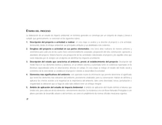 18
ETAPAS DEL PROCESO
La elaboración de un estudio de impacto ambiental, en términos generales se constituye por un conjunto de etapas y tareas a
cumplir, que genéricamente, se concretan en los siguientes rubros:
1. Descripción del proyecto o actividad a realizar: en esta etapa se analiza y se describe al proyecto o a la actividad,
destacando, desde el enfoque ambiental, sus principales atributos y sus debilidades más evidentes.
2. Desglose del proyecto o actividad en sus partes elementales: esta tarea debe realizarse de manera uniforme y
sistemática para cada una de las cuatro fases convencionalmente aceptadas: preparación del sitio, construcción, operación y
abandono del proyecto. Deberá hacerse una prospección de las actividades relacionadas al proyecto y de aquellas otras que
serán inducidas por él, siempre con el objetivo de identificar los impactos al ambiente.
3. Descripción del estado que caracteriza al ambiente, previo al establecimiento del proyecto: Descripción del
medio físico en sus elementos bióticos y abióticos, en un ámbito extenso y sustentado tanto en evidencias reportadas en la
literatura especializada como en observaciones directas en campo. En esta etapa se incluye el estudio del medio social y
económico de la zona donde se establecerá el proyecto o donde se desarrollará la actividad.
4. Elementos más significativos del ambiente: este apartado resume la información que permite determinar el significado
que tienen los elementos más relevantes del ambiente, previamente analizados, para su conservación. Habrán de definirse y
aplicarse los criterios acordes a la magnitud de la importancia del ambiente, tales como diversidad, rareza, perturbación o
singularidad, la valoración que se haga de cada rubro deberá tener un enfoque integral.
5. Ámbito de aplicación del estudio de Impacto Ambiental: el ámbito de aplicación del Estudio definirá el alcance que
tendrá éste, para cada uno de los elementos anteriormente descritos. Su incidencia o no con Áreas Naturales Protegidas o con
planes parciales de desarrollo urbano o del territorio, así como el cumplimiento de normas oficiales mexicanas vigentes.
 