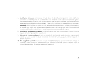 19
6. Identificación de impactos: con esta etapa, el estudio alcanza una de sus fases más importantes, se trata de definir las
repercusiones que tendrá el proyecto o la actividad a realizar sobre el ambiente descrito y sobre sus elementos más significa-
tivos. Cada impacto deberá ser valorado sobre una base lógica, mesurable y fácilmente identificable. Posteriormente, el análisis
debe llegar a una sinergía que permita identificar, valorar y medir el efecto acumulativo del total de los impactos identificados.
7. Alternativas: si fuese el caso de que hubiese dos o más alternativas para el proyecto o para la actividad, éstas serán analiza-
das, valoradas sobre la base de su significado ambiental y seleccionada la que mejor se ajuste tanto a las necesidades del
mantenimiento del equilibrio ambiental, como a los objetivos, características y necesidades del proyecto.
8. Identificación de medidas de mitigación: La importancia de esta etapa debe ser evidenciada en el reporte final con la
propuesta de medidas lógicas y viables en su aplicación.
9. Valoración de impactos residuales: Se aplica este concepto a la identificación de aquellas situaciones, negativas para el
ambiente, que pueden derivar de una falta de previsión o de intervención del hombre y que pudieran derivar de la puesta en
operación del proyecto.
10. Plan de vigilancia y control: En esta etapa el estudio deberá definir los impactos que serán considerados en el plan de
seguimiento y control; determinar los parámetros a evaluar, los indicadores que habrán de demostrar la eficiencia del plan, la
frecuencia de las actividades, los sitios y las características del muestreo.
 