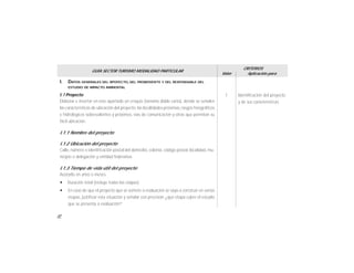 22
I. DATOS GENERALES DEL RPOYECTO, DEL PROMOVENTE Y DEL RESPONSABLE DEL
ESTUDIO DE IMPACTO AMBIENTAL
I.1 Proyecto:
Elaborar e insertar en éste apartado un croquis (tamaño doble carta), donde se señalen
las características de ubicación del proyecto, las localidades próximas, rasgos fisiográficos
e hidrológicos sobresalientes y próximos, vías de comunicación y otras que permitan su
fácil ubicación.
I.1.1 Nombre del proyecto
I.1.2 Ubicación del proyecto
Calle, número o identificación postal del domicilio, colonia, código postal, localidad, mu-
nicipio o delegación y entidad federativa.
I.1.3 Tiempo de vida útil del proyecto
Acotarlo en años o meses.
w Duración total (incluye todas las etapas)
w En caso de que el proyecto que se somete a evaluación se vaya a construir en varias
etapas, justificar esta situación y señalar con precisión ¿qué etapa cubre el estudio
que se presenta a evaluación?
Identificación del proyecto
y de sus características.
1
GUÍA SECTOR TURISMO MODALIDAD PARTICULAR
Valor
CRITERIOS
Aplicación para
 