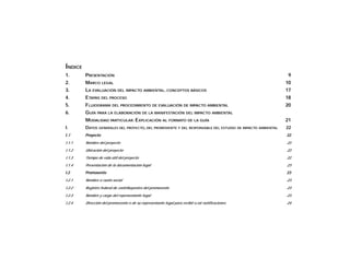 ÍNDICE
1. PRESENTACIÓN 9
2. MARCO LEGAL 10
3. LA EVALUACIÓN DEL IMPACTO AMBIENTAL. CONCEPTOS BÁSICOS 17
4. ETAPAS DEL PROCESO 18
5. FLUJOGRAMA DEL PROCEDIMIENTO DE EVALUACIÓN DE IMPACTO AMBIENTAL 20
6. GUÍA PARA LA ELABORACIÓN DE LA MANIFESTACIÓN DEL IMPACTO AMBIENTAL
MODALIDAD PARTICULAR. EXPLICACIÓN AL FORMATO DE LA GUÍA 21
I. DATOS GENERALES DEL PROYECTO, DEL PROMOVENTE Y DEL RESPONSABLE DEL ESTUDIO DE IMPACTO AMBIENTAL 22
I.1 Proyecto 22
I.1.1 Nombre del proyecto 22
I.1.2 Ubicación del proyecto 22
I.1.3 Tiempo de vida útil del proyecto 22
I.1.4 Presentación de la documentación legal 23
I.2 Promovente 23
I.2.1 Nombre o razón social 23
I.2.2 Registro federal de contribuyentes del promovente 23
I.2.3 Nombre y cargo del representante legal 23
I.2.4 Dirección del promovento o de su representante legal para recibir u oír notificaciones 24
 