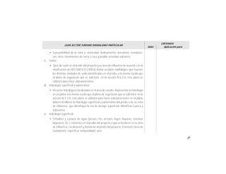 39
GUÍA SECTOR TURISMO MODALIDAD PARTICULAR
Valor
CRITERIOS
Aplicación para
• Susceptibilidad de la zona a: sismicidad, deslizamiento, derrumbes, inundacio-
nes, otros movimientos de tierra o roca y posible actividad volcánica.
c) Suelos
• Tipos de suelo en el predio del proyecto y su área de influencia de acuerdo con la
clasificación de FAO-UNESCO e INEGI. Incluir un plano edafológico que muestre
las distintas unidades de suelo identificadas en el predio, a la misma escala que
el plano de vegetación que se solicitará en la sección IV.2.2.A. este plano se
utilizará para hacer sobreposiciones.
d) Hidrología superficial y subterránea
• Recursos hidrológicos localizados en el área de estudio. Representar la hidrología
en un plano a la misma escala que el plano de vegetación que se solicitará en la
sección IV.2.2.A. este plano se utilizará para hacer sobreposiciones; en el plano
deberá detallarse la hidrología superficial y subterránea del predio o de su zona
de influencia, que identifique la red de drenaje superficial. Identificar cuenca y
subcuenca.
e) Hidrología superficial
• Embalses y cuerpos de agua (presas, ríos, arroyos, lagos, lagunas, sistemas
lagunares, etc.), existentes en el predio del proyecto o que se localicen en su área
de influencia. Localización y distancias al predio del proyecto. Extensión (área de
inundación), especificar temporalidad, usos.
 