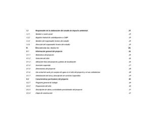 I.3 Responsable de la elaboración del estudio de impacto ambiental 25
I.3.1 Nombre o razón social 25
I.3.2 Registro federal de contribuyentes o CURP 25
I.3.3 Nombre del responsable técnico del estudio 25
I.3.4 Dirección del responsable técnico del estudio 25
II. DESCRIPCIÓN DEL PROYECTO 26
II.1 Información general del proyecto 26
II.1.1 Naturaleza del proyecto 26
II.1.2 Selección del sitio 26
II.1.3 Ubicación física del proyecto y planos de localización 26
II.1.4 Inversión requerida 27
II.1.5 Dimensiones del proyecto 28
II.1.6 Uso actual de suelo y/o cuerpos de agua en el sitio del proyecto y en sus colindancias 28
II.1.7 Urbanización del área y descripción de servicios requeridos 29
II.2 Características particulares del proyecto 30
II.2.1 Programa general de trabajo 30
II.2.2 Preparación del sitio 30
II.2.3 Descripción de obras y actividades provisionales del proyecto 31
II.2.4 Etapa de construcción 31
 