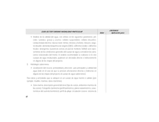 40
GUÍA SECTOR TURISMO MODALIDAD PARTICULAR
Valor
CRITERIOS
Aplicación para
• Análisis de la calidad del agua, con enfásis en los siguientes parámetros: pH,
color, turbidez, grasas y aceites; sólidos suspendidos; sólidos disueltos;
conductividad eléctrica; dureza total; nitritos, nitratos y fosfatos; cloruros, oxíge-
no disuelto; demanda bioquímica de oxígeno (DBO), coliformes totales; coliformes
fecales; detergentes (sustancias activas al azul de metileno SAAM) será repre-
sentativo de las condiciones generales del cuerpo de agua y considerar las varia-
ciones estacionales del mismo. El análisis recomendado se realizará si el o los
cuerpos de agua involucrados, pudieran ser afectados directa o indirectamente
en alguna de las etapas del proyecto.
f) Hidrología subterránea
• Localización del recurso; profundidad y dirección; usos principales y calidad del
agua (sólo en el caso de que se prevean afectaciones directas o indirectas en
alguna de las etapas del proyecto al cuerpo de agua subterráneo).
Para obras y actividades que se ubiquen en un cuerpo de agua marino o salobre (por
ejemplo: muelles, marinas, obras marítimas).
• Zona marina: descricpión general del área (tipo de costas, ambientes marinos de
las costas). Fisiografía; batimetría (pérfil batimétrico, plano isobatimétrico, carac-
terísticas del sustrato bentónico); pérfil de playa; circulación costera; sistema de
 