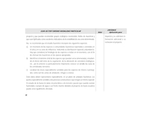 46
GUÍA SECTOR TURISMO MODALIDAD PARTICULAR
Valor
CRITERIOS
Aplicación para
proyecto y que puedan recomendar grupos zoológicos reconocidos, fáciles de muestrear y
que sean tipificados como excelentes indicadores de la estabilidad de una zona determinada.
Así, se recomienda que el estudio faunístico incorpore los siguientes aspectos:
a) Un inventario de las especies o comunidades faunísticas reportadas o avistadas en
el sitio y en su zona de influencia, indicando su distribución espacial y abundancia.
Hay que considerar la fenología de las especies a incluir en el inventario, con el fin
de efectuar los muestreos en las épocas apropiadas.
b) Identificar el dominio vital de las especies que puedan verse amenazadas, estudian-
do el efecto del retiro de la vegetación, de la alteración de corredores biológicos,
etc., por lo anterior es particularmente importante conocer en detalle las rutas de
los vertebrados terrestres.
c) Localizar las áreas especialmente sensibles para las especies de interés o protegi-
das, como son las zonas de anidación, refugio o crianza.
Estos datos deben representarse espacialmente, en un plano de unidades faunísticas. Los
puntos especialmente sensibles a los procesos constructivos o que tenganun interés especial.
El estudio de la fauna no debe circunscribirse a la terrestre, puesto que cuando existan
humedales, cuerpos de agua o un frente marino aledaño al proyecto, la fauna acuática
puede verse igualmente afectada.
impactos y se solicitará in-
formación adicional o se
rechazará el proyecto.
 