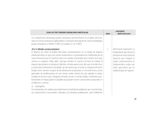 49
GUÍA SECTOR TURISMO MODALIDAD PARTICULAR
Valor
CRITERIOS
Aplicación para
Los componentes del paisaje pueden sintetizarse posteriormente en un plano único ba-
sado en criterios jerárquicos aglutinadores. Una buena descripción de estas metodologías
puede consultarse en MOPU (1987) y Escribano et. al. (1987).
IV.2.4 Medio socioeconómico
El objetivo de incluir el análisis del medio socioeconómico en el estudio de impacto
ambiental radica en que este sistema ambiental se ve profundamente modificado por la
nueva infraestructura. En muchos casos este cambio es favorable, pero existen otros cuyo
carácter es negativo. Todos ellos hay que tenerlos en cuenta a la hora de evaluar el
impacto que produce un proyecto.Además, no debe pasarse por alto que el medio físico
y social están íntimamente vinculados, de tal manera que el social se comporta al mismo
tiempo como sistema receptor de las alteraciones producidas en el medio físico y como
generador de modificaciones en este mismo medio. Dentro de este capítulo se deben
estudiar los factores que configuran el medio social en sentido amplio, incidiendo y pro-
fundizando en mayor grado en aquellos que puedan revestir características especiales en
el ambiente a afectar.
a) Demografía
Se recomienda este análisis para determinar la cantidad de población que será afectada,
sus características estructurales, culturales y la dinámica poblacional, para finalmente
Información importante. La
interpretaciónque ofrezca el
promovente de los diversos
aspectos que integran el
medio socioeconómico es
fundamental y recibe una
mejor apreciación que un
simple listado de registros.
2
 