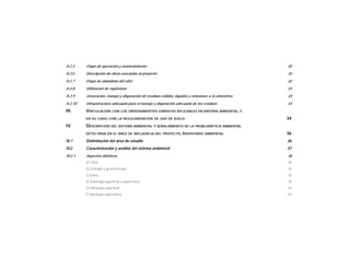 II.2.5 Etapa de operación y mantenimiento 32
II.2.6 Descripción de obras asociadas al proyecto 32
II.2.7 Etapa de abandono del sitio 32
II.2.8 Utilización de explosivos 33
II.2.9 Generación, manejo y disposición de residuos sólidos, líquidos y emisiones a la atmósfera 33
II.2.10 Infraestructura adecuada para el manejo y disposición adecuada de los residuos 33
III. VINCULACIÓN CON LOS ORDENAMIENTOS JURÍDICOS APLICABLES EN MATERIA AMBIENTAL Y
EN SU CASO, CON LA REGULARIZACIÓN DE USO DE SUELO 34
IV. DESCRIPCIÓN DEL SISTEMA AMBIENTAL Y SEÑALAMIENTO DE LA PROBLEMÁTICA AMBIENTAL
DETECTADA EN EL ÁREA DE INFLUENCIA DEL PROYECTO. INVENTARIO AMBIENTAL 36
IV.1 Delimitación del área de estudio 36
IV.2 Caracterización y análisis del sistema ambiental 37
IV.2.1 Aspectos abióticos 38
a) Clima 38
b) Geología y geomorfología 38
c) Suelos 39
d) Hidrología superficial y subterránea 39
e) Hidrología superficial 39
f) Hidrología subterránea 40
 