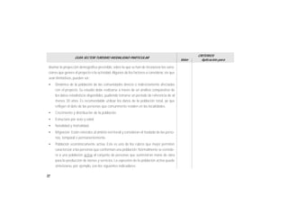50
GUÍA SECTOR TURISMO MODALIDAD PARTICULAR
Valor
CRITERIOS
Aplicación para
diseñar la proyección demográfica previsible, sobre la que se han de incorporar las varia-
ciones que genere el proyecto o la actividad.Algunos de los factores a considerar, sin que
sean limitativos, pueden ser:
• Dinámica de la población de las comunidades directa o indirectamente afectadas
con el proyecto. Su estudio debe realizarse a través de un análisis comparativo de
los datos estadísticos disponibles, pudiendo tomarse un período de referencia de al
menos 30 años. Es recomendable utilizar los datos de la población total, ya que
reflejan el dato de las personas que comunmente residen en las localidades.
• Crecimiento y distribución de la población.
• Estructura por sexo y edad
• Natalidad y mortalidad
• Migración. Están referidos al ámbito territorial y consideran el traslado de las perso-
nas, temporal o permanentemente.
• Población económicamente activa. Este es uno de los rubros que mejor permiten
caracterizar a las personas que conforman una población. Normalmente se conside-
ra a una población activa al conjunto de personas que suministran mano de obra
para la producción de bienes y servicios. La expresión de la población activa puede
sintetizarse, por ejemplo, con los siguientes indicadores:
 