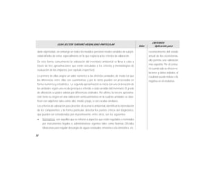 54
GUÍA SECTOR TURISMO MODALIDAD PARTICULAR
Valor
CRITERIOS
Aplicación para
darle objetividad, sin embargo en todos los modelos persisten niveles variables de subjeti-
vidad dificiles de evitar, especialmente en lo que respecta a los criterios de valoración.
De esta forma, comunmente la valoración del inventario ambiental se lleva a cabo a
través de tres aproximaciones que están vinculadas a los criterios y metodologías de
evaluación de los impactos (ver capítulo respectivo).
La primera de ellas asigna un valor numérico a las distintas unidades, de modo tal que
las diferencias entre ellas son cuantitativas y por lo tanto pueden ser procesadas en
forma numérica y estadística. La segunda aproximación se inicia con una ordenación de
las unidades según una escala jerárquica referida a cada variable del inventario. El grado
de alteración se podrá valorar por diferencias ordinales. Por último, la tercera aproxima-
ción tiene su origen en una valoración semicuantitativa en la cual las unidades se clasi-
fican con adjetivos tales como alto, medio y bajo, o con escalas similares.
Los criterios de valoración para describir el escenario ambiental, identificar la interrelación
de los componentes y de forma particular, detectar los puntos críticos del diagnóstico,
que pueden ser considerados por el promovente, entre otros, son los siguientes:
• Normativos: son aquellos que se refieren a aspectos que están regulados o normados
por instrumentos legales o administrativos vigentes tales como Normas Oficiales
Mexicanas para regular descargas de aguas residuales, emisiones a la atmósfera, etc.
reconocimiento del estado
actual de los ecosistemas,
ello permite una valoración
más expedita. Por el contra-
riocuandosoloseofrecenre-
laciones y datos aislados, el
resultado puede incluso a la
negativa en el resolutivo.
 