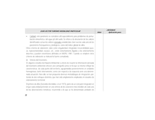 56
GUÍA SECTOR TURISMO MODALIDAD PARTICULAR
Valor
CRITERIOS
Aplicación para
• Calidad: este parámetro se considera útil especialmente para problemas de pertur-
bación atmosférica, del agua y/o del suelo. Se refiere a la desviación de los valores
identificados versus los valores normales establecidos, bien sea de cada uno de los
parámetros fisicoquímicos y biológicos, como del índice global de ellos.
Otros criterios de valoración, tales como singularidad, integridad, irreversibilidad, pure-
za, representatividad, escasez, etc., están estrechamente ligados a los anteriormente
descritos y pueden encontrarse definidos en MOPU, 1981. Cuando se empleen otros
criterios de valoración se indicará la fuente consultada.
b) Síntesis del inventario
En algunos estudios de Impacto Ambiental, a efecto de resumir la información derivada
del inventario ambiental, ofrecen una cartografía única en la que se intenta reflejar las
características de cada punto del territorio, agrupándolas posteriormente en unidades
homogéneas, tanto internamente, como con respecto a la respuesta ante una determi-
nada actuación. Para ello, se han propuesto diversas metodologías de integración, par-
tiendo de dos enfoques distintos, que han sido ampliamente empleadas en estudios de
ordenamiento territorial.
El primero de ellos (Gonzáles Bernáldez, et al. 1973), parte de un concepto integrador en
el que cada unidad pretende ser una síntesis de los caracteres más notables de cada una
de las observaciones temáticas, recurriendo a lo que se ha denominado unidades de
 