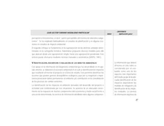 57
GUÍA SECTOR TURISMO MODALIDAD PARTICULAR
Valor
CRITERIOS
Aplicación para
La información que deberá
ofrecerse en éste rubro es
considerada por el eva-
luador como uno de los
aspectos más importantes
del Estudio yaque de la ade-
cuada identificación de los
impactos dependerán las
medidas de mitigación y la
identificación de los impac-
tos residuales. La carencia
de información objetiva o la
percepción o fenosistemas, es decir “partes perceptibles del sistema de relaciones subya-
centes”. Se ha empleado habitualmente en estudios de planificación y en algunas oca-
siones en estudios de impacto ambiental.
El segundo enfoque se fundamenta en la superposición de las distintas unidades deter-
minadas en la cartografía temática, habiéndose propuesto diversos modelos para ello
que abarcan desde una superposición simple, hasta una superposición ponderada. Esta
síntesis puede efectuarse mediante técnicas manuales o automáticas (MOPU, 1981).
V.IDENTIFICACIÓN, DESCRIPCIÓN Y EVALUACIÓN DE LOS IMPACTOS AMBIENTALES
Con apoyo en la información del diagnóstico ambiental que fue desarrollado en el capí-
tulo anterior, se elaborará el escenario ambiental en el cual se identificarán los impactos
que resultarán al insertar el proyecto en el área de estudio. Esto permitirá identificar las
acciones que pueden generar desequilibrios ecológicos y que por su magnitud e impor-
tancia provocarán daños permanentes al ambiente y/o contribuirán en la consolidación
de los procesos de cambio existentes.
La identificación de los impactos al ambiente derivados del desarrollo del proyecto o
actividad está condicionada por tres situaciones: la ausencia de un adecuado conoci-
miento de la respuesta de muchos componentes del ecosistema y medio social frente a
una acción determinada, la carencia de información detallada sobre algunos componen-
 
