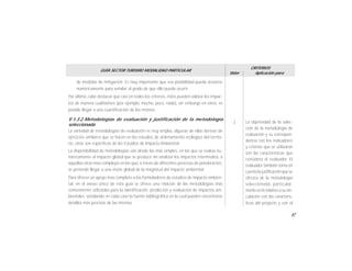 67
GUÍA SECTOR TURISMO MODALIDAD PARTICULAR
Valor
CRITERIOS
Aplicación para
de medidas de mitigación. Es muy importante que esa posibilidad pueda acotarse
numéricamente para señalar el grado de que ello pueda ocurrir.
Por último, cabe destacar que casi en todos los criterios, éstos pueden valorar los impac-
tos de manera cualitativos (por ejemplo, mucho, poco, nada), sin embargo en otros, es
posible llegar a una cuantificación de los mismos.
V.1.3.2 Metodologías de evaluación y justificación de la metodología
seleccionada
La variedad de metodologías de evaluación es muy amplia, algunas de ellas derivan de
ejercicios similares que se hacen en los estudios de ordenamiento ecológico del territo-
rio, otras son específicas de los Estudios de Impacto Ambiental.
La disponibilidad de metodologías van desde las más simples, en las que se evalúa nu-
méricamente el impacto global que se produce sin analizar los impactos intermedios, a
aquellas otras mas complejas en las que, a través de diferentes procesos de ponderación,
se pretende llegar a una visión global de la magnitud del impacto ambiental.
Para ofrecer un apoyo mas completo a los formuladores de estudios de impacto ambien-
tal, en el anexo único de esta guía se ofrece una relación de las metodologías más
comunmente utilizadas para la identificación, predicción y evaluación de impactos am-
bientales, señalando en cada caso la fuente bibliográfica en la cual pueden encontrarse
detalles más precisos de las mismas.
La objetividad de la selec-
ción de la metodología de
evaluación y su correspon-
dencia con los indicadores
y criterios que se utilizaron
son las características que
considera el evaluador. El
evaluador también toma en
cuenta la justificaciónque se
ofrezca de la metodología
seleccionada, particular-
mente en lo relativo a suvin-
culación con las caracterís-
ticas del proyecto y con el
3
 