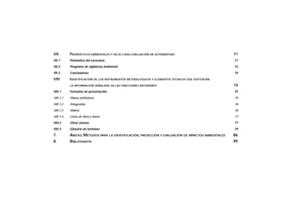 VII. PRONÓSTICOS AMBIENTALES Y EN SU CASO, EVALUACIÓN DE ALTERNATIVAS 71
VII.1 Pronóstico del escenario 71
VII.2 Programa de vigilancia ambiental 72
VII.3 Conclusiones 74
VIII. IDENTIFICACIÓN DE LOS INSTRUMENTOS METODOLÓGICOS Y ELEMENTOS TÉCNICOS QUE SUSTENTAN
LA INFORMACIÓN SEÑALADA EN LAS FRACCIONES ANTERIORES 74
VIII.1 Formatos de presentación 75
Vlll.1.1 Planos definitivos 75
Vlll.1.2 Fotografías 76
Vlll.1.3 Videos 76
VIII.1.4 Listas de flora y fauna 77
VIII.2 Otros anexos 77
VIII.3 Glosario de términos 79
7. ANEXO.MÉTODOS PARA LA IDENTIFICACIÓN, PREDICCIÓN Y EVALUACIÓN DE IMPACTOS AMBIENTALES 86
8. BIBLIOGRAFÍA 99
 