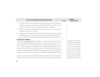 70
GUÍA SECTOR TURISMO MODALIDAD PARTICULAR
Valor
CRITERIOS
Aplicación para
• La medida correctiva o de mitigación, con explicaciones claras sobre su mecanismo
y medidas de éxito esperadas con base en fundamentos técnico-científicos o expe-
riencias en el manejo de recursos naturales que sustenten su aplicación.
• Duración de las obras o actividades de las medidas propuestas, señalando la etapa
del proyecto en la que se requerirán.
• Especificaciones de la operación y mantenimiento (en caso de que la medida implique
el empleo de equipo o la construcción de obras). Las especificaciones y procedimien-
tos de operación y mantenimiento deberán ser señaladas de manera clara y concisa.
VI.2 Impactos residuales
Se entiende por impacto residual al efecto que permanece en el ambiente después de
aplicar las medidas de mitigación. Es un hecho que muchos impactos carecen de medi-
das de mitigación, otros, por el contrario, pueden ser ampliamente mitigados o reduci-
dos, e incluso eliminados con la aplicación de las medidas propuestas, aunque en la
mayoría de los casos los impactos quedan reducidos en su magnitud. Por ello, el estudio
de impacto ambiental quedará incompleto si no se especifican estos impactos residuales
ya que ellos son los que realmente indican el impacto final de un determinado proyecto.
También debe considerarse que, de la amplia variedad de medidas preventivas, de mitiga-
ción, de compensación y restauración que se proponen en un Estudio de Impacto Ambien-
La identificación objetiva de
los impactos residuales que
generará el proyecto, es
asumida por el evaluador
como un elemento clave
para la emisión del resolu-
tivo, ya que en esta parte
del estudio se concentran
los aspectos de coherencia,
viabilidad y conveniencia de
3
 