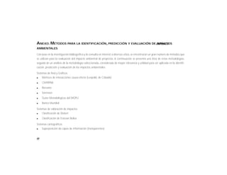 86
ANEXO. MÉTODOS PARA LA IDENTIFICACIÓN, PREDICCIÓN Y EVALUACIÓN DE IMPACTOS
AMBIENTALES
Con base en la investigación bibliográfica y la consulta en internet a diversos sitios, se encontraron un gran número de métodos que
se utilizan para la evaluación del impacto ambiental de proyectos. A continuación se presenta una lista de estas metodologías,
seguida de un análisis de la metodología seleccionada, considerada de mayor relevancia y utilidad para ser aplicada en la identifi-
cación, predicción y evaluación de los impactos ambientales:
Sistemas de Red y Gráficos
l Matrices de interacciones causa-efecto (Leopold, de Cribado)
l CNYRPAB
l Bereano
l Sorensen
l Guías Metodológicas del MOPU
l Banco Mundial
Sistemas de valoración de impactos
l Clasificación de Dickert
l Clasificación de Estevan Bolea
Sistemas cartográficos
l Superposición de capas de información (transparentes)
CRITERIOS
 