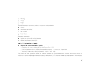 87
l Mc Harg
l Tricart
l Falque
Métodos basados en parámetros, índices e integración de la evaluación
l Holmes
l Universidad de Georgia
l Hill-Scheckter
l Fisher-Davies
Métodos Cuantitativos
l Método del Instituto de Batelle-Columbus
l Método de Domingo Gómez Orea
METODOLOGÍA SELECCIONADA
Matrices de interacción causa – efecto
l Evaluación del impacto ambiental. Domingo Gómez Orea. 1999
l Guía metodológica para la evaluación del impacto ambiental. V. Conesa Fdez, Vítora. 2000
l Manual de evaluación de impacto ambiental. Larry W. Canter. 1998
Son cuadros de doble entrada en una de las cuales se disponen las acciones del proyecto causa de impacto y en la otra los
elementos o factores ambientales relevantes receptores de los efectos. En la matriz se señalan las casillas donde se puede producir
 