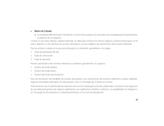 89
l Matriz de Cribado
l Se consultó la MIA del Proyecto Terminal de Cruceros Punta Langosta, la cual utiliza esta metodología para la identificación
y evaluación de sus impactos.
Consiste en una matriz del tipo Leopold modificada. Se utiliza para reconocer los efectos negativos y positivos del proyecto, en la
cual se disponen, en las columnas, las acciones del proyecto, y en los renglones, las características del escenario ambiental.
Para las acciones a realizar en la ejecución del proyecto se consideran, generalmente, tres etapas:
1. Etapa de preparación del sitio
2. Etapa de construcción
3. Etapa de operación
Para las características del escenario ambiental se consideran, generalmente, tres aspectos:
1. Factores del medio abiótico
2. Factores del medio biótico
3. Factores del medio socioeconómico
Para una descripción más detallada, las acciones del proyecto y las características del escenario ambiental se pueden subdividir,
según las necesidades particulares de cada proyecto, como en el ejemplo que se ilustra en el anexo.
Posteriormente, una vez identificadas las relaciones entre acciones del proyecto y factores ambientales, se procede con la asignación
de una calificación genérica de impactos significativos y no significativos, benéficos o adversos, con posibilidades de mitigación o
no. Este grupo de interrelaciones se evalúa posteriormente en una serie de descripciones.
 