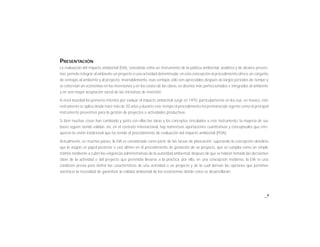 PRESENTACIÓN
La evaluación del impacto ambiental (EIA), concebida como un instrumento de la política ambiental, analítico y de alcance preven-
tivo, permite integrar al ambiente un proyecto o una actividad determinada; en esta concepción el procedimiento ofrece un conjunto
de ventajas al ambiente y al proyecto, invariablemente, esas ventajas sólo son apreciables después de largos períodos de tiempo y
se concretan en economías en las inversiones y en los costos de las obras, en diseños más perfeccionados e integrados al ambiente
y en una mayor aceptación social de las iniciativas de inversión.
A nivel mundial los primeros intentos por evaluar el impacto ambiental surge en 1970, particularmente en los eua. en méxico, este
instrumento se aplica desde hace más de 20 años y durante este tiempo el procedimiento ha permanecido vigente como el principal
instrumento preventivo para la gestión de proyectos o actividades productivas.
Si bien muchas cosas han cambiado y junto con ellas las ideas y los conceptos vinculados a este instrumento, la mayoría de sus
bases siguen siendo válidas. así, en el contexto internacional, hay numerosas aportaciones cuantitativas y conceptuales que enri-
quecen la visión tradicional que ha tenido el procedimiento de evaluación del impacto ambiental (PEIA).
Actualmente, en muchos países, la EIA es considerada como parte de las tareas de planeación; superando la concepción obsoleta
que le asignó un papel posterior o casi último en el procedimiento de gestación de un proyecto, que se cumplía como un simple
trámite tendiente a cubrir las exigencias administrativas de la autoridad ambiental, después de que se habían tomado las decisiones
clave de la actividad o del proyecto que pretendía llevarse a la práctica. por ello, en una concepción moderna, la EIA es una
condición previa para definir las características de una actividad o un proyecto y de la cual derivan las opciones que permiten
satisfacer la necesidad de garantizar la calidad ambiental de los ecosistemas donde estos se desarrollarán.
9
 