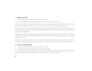 90
l Diagramas de flujo
l Evaluación del impacto ambiental. Domingo Gómez Orea. 1999
l Guía metodológica para la evaluación del impacto ambiental. V. Conesa Fdez, Vítora. 2000
Consisten en representar las cadenas de relaciones sucesivas que van del proyecto al medio. Esta técnica refleja mucho mejor la
cadena de acontecimientos y sus interconexiones, es decir, las redes de relaciones entre la actividad y su entorno.
Los análisis de las redes nos ayudan a identificar los impactos previstos asociados a posibles proyectos.Asimismo, nos proporcionan
un planteamiento muy válido para comunicar la información sobre las relaciones existentes entre los factores ambientales y los
impactos previstos del proyecto.
Un proyecto puede requerir la realización de varios diagramas, cada uno de los cuales parte de una acción del mismo; al ramificarse
el diagrama se va complicando con facilidad el peligro de incurrir en la identificación de impactos poco significativos, o en duplicar
la consideración de otros.
En esta técnica, los impactos se identifican por medio de flechas, las cuales definen relaciones causa-efecto: la causa esta en el origen,
y el efecto en el final de la flecha. El diagrama permite visualizar los valores de los impactos, o una primera estimación de ellos.
l Listas de control (check list)
l Evaluación del impacto ambiental. Domingo Gómez Orea. 1999
l Manual de evaluación de impacto ambiental. Larry W. Canter. 1998
Son métodos de identificación muy simple, por lo que se usan para evaluaciones preliminares. Sirven primordialmente para identi-
ficar factores ambientales y proporcionar información sobre la predicción y evaluación de impactos.
 