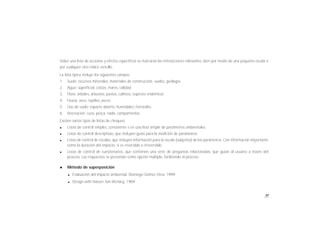 91
Sobre una lista de acciones y efectos específicos se marcarán las interacciones relevantes, bien por medio de una pequeña escala o
por cualquier otro índice sencillo.
La lista típica incluye los siguientes campos:
1. Suelo: recursos minerales, materiales de construcción, suelos, geología.
2. Agua: superficial, costas, mares, calidad
3. Flora: árboles, arbustos, pastos, cultivos, especies endémicas
4. Fauna: aves, reptiles, peces
5. Uso de suelo: espacio abierto, humedales, forestales.
6. Recreación: caza, pesca, nado, campamentos.
Existen varios tipos de listas de chequeo:
l Listas de control simples, consistente s en una lista simple de parámetros ambientales.
l Listas de control descriptivas, que incluyen guías para la medición de parámetros.
l Listas de control de escalas, que incluyen información para la escala (subjetiva) de los parámetros. Con información importante
como la duración del impacto, si es reversible o irreversible.
l Listas de control de cuestionarios, que contienen una serie de preguntas relacionadas, que guían al usuario a través del
proceso. Las respuestas se presentan como opción múltiple, facilitando el proceso.
l Método de superposición
l Evaluación del impacto ambiental. Domingo Gómez Orea. 1999
l Design with Nature. Ian McHarg. 1969
 