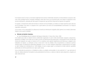 92
Este método consiste en hacer un inventario mapificado de los factores ambientales relevantes en el desarrollo de un proyecto, tales
como: clima, geología histórica, fisiografía, hidrología, suelos, flora, fauna y uso actual del suelo. Estos mapas se superponen en las
acciones del proyecto, utilizando para ello soportes transparentes que permitan interpretar los impactos de ocupación.
En seguida, se interpretan los datos del inventario en relación con las actividades y se traducen en mapas específicos para cada una
de las actividades. Estos datos se comparan entre sí para obtener una matriz de incompatibilidades sintetizando en un mapa de
capacidad o adecuación.
Con el avance en las computadoras, la utilización de Sistemas de Información Geográfica (SIG) optimiza este método, obteniendo
mejores y mas exactos resultados.
l Método de Batelle-Columbus
l Guía Metodológica para la Evaluación del Impacto Ambiental. V. Conesa Fdez, Vítora. 2000
Este modelo opera sobre un árbol de factores ambientales organizado en cuatro niveles denominados categorías, componentes,
parámetros y medidas. Estos niveles van en orden creciente a la información que proporcionan, constituyendo el nivel 3 la clave del
sistema de evaluación, los cuales, en número de 78, se consideran como aspectos significativos del medio que se adoptan como
indicadores de impacto; su estimación se hace a través del 4 nivel: las medidas. Estos 78 parámetros se ordenan en primera
instancia según 18 componentes ambientales agrupados, a su vez, en cuatro categorías ambientales.A cada parámetro se le asigna
un valor resultado de la distribución de 1,000 unidades, el cual se asigna según su contribución al medio ambiente, quedando
ponderados los distintos parámetros (ver copia cuadro anexo).
Una vez obtenidos los parámetros, se trasladan los valores en unidades conmesurables, en una escala de 0 a 1, que representa el
índice de calidad ambiental. Efectuando la suma ponderada de los factores, se obtiene el valor de cada componente, categoría y el
valor ambiental total.
 