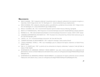 99
BIBLIOGRAFÍA
l BANCO MUNDIAL, 1992. Evaluación ambiental: Lineamientos para la evaluación ambiental de los proyectos energéticos e
industriales. Vol. III. Trabajo técnico. Vol. 154. Washington, D.C. (www.medioambiente.gov.ar/aplicaciones).
l BANCO MUNDIAL,1991. Evaluación ambiental, políticas, procedimientos y problemas Intersectoriales. Vol. I. Trabajo técnico.
Vol 139. Washington, D.C. (www.medioambiente.gov.ar/aplicaciones).
l BATELLE COLOMBUS, LAB., 1972. Environmental Evaluation System for Water Resource Planning. Springfield.
l BISSET,R.Y P.TOMLINSON (EDS.),1984.Perspectives on environmental impactassessment.Reidel Publishing Company.Dordrecht.
l BROISSIA,M. De.,1986.Selected Mathematical Models in Environmental Impact Assessment in Canada.CEARC7CCREE. Quebec.
l CANADIAN ENVIRONMENTAL ASSESSMENT ACT., 1997. Procedures for an Assessment by a Review Panel. (www.acee.gc.ca/
0011/001/007/panelpro_htm).
l CANTER, L.W., 1977. Environmental Impact Assessment. Mc.Graw-Hill. New York.
l COMISIÓN NACIONAL DE MEDIO AMBIENTE, 2001. Evaluación estratégica. (www.conama.cl/seia/).
l CONESA FERNÁNDEZ.-VITORA, V., 1995. Guía metodológica para la evaluación del impacto ambiental. Ed. Mundi Prensa,
Madrid, España.
l DÍAZ, A. Y A. RAMOS (eds.), 1987. La práctica de las estimaciones de impactos ambientales. Fundación Conde del Valle de
Salazar. ETSIM. Madrid.
l DEPARTAMENTO DE URBANISMO, VIVIENDA Y MEDIO AMBIENTE, Guía sobre criterios ambientales en la elaboración del
planteamiento.Servicio Central de Publicaciones del GobiernoVasco.(www.ceit.es/Asignaturas/Ecología/TRABAJOS/ImpactVisual/
bibliografía.htm.
l DEPARTAMENTO DE URBANISMO,VIVIENDA Y MEDIO AMBIENTE, Las evaluaciones de impacto ambiental. Servicio Central de
Publicaciones del Gobierno Vasco. (www.ceit.es/Asignaturas/Ecología/TRABAJOS/ImpactVisual/bibliografía.htm).
 