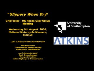 "Slippery When Dry“
GripTester – UK Roads User Group
Meeting
Wednesday 9th August 2006,
National Motorcycle Museum,
Solihull
John C Bullas BSc MSc MIAT MIHT FGS
PhD Researcher
Transportation Research Group
University of Southampton
w.e.f. September 2006
Asst. Group Engineer
Transport Solutions
Atkins Highways & Transportation
 