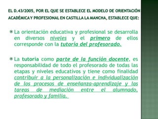 La orientación educativa y profesional se desarrolla en diversos  niveles  y el  primero  de ellos corresponde con la  tutoría del profesorado. La  tutoría  como  parte de la función docente , es responsabilidad de todo el profesorado de todas las etapas y niveles educativos y tiene como finalidad  contribuir a la personalización e individualización de los procesos de enseñanza-aprendizaje y las tareas de mediación entre el alumnado, profesorado y familia.  