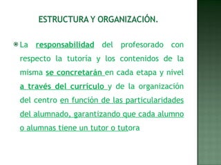 La  responsabilidad  del profesorado con respecto la tutoría y los contenidos de la misma  se concretarán  en cada etapa y nivel  a través del currículo  y de la organización del centro  en función de las particularidades del alumnado, garantizando que cada alumno o alumnas tiene un tutor o tut ora 