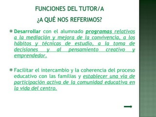 Desarrollar  con el alumnado  programas  relativos a la mediación y mejora de la convivencia, a los hábitos y técnicas de estudio, a la toma de decisiones  y al pensamiento creativo y emprendedor. Facilitar el intercambio y la coherencia del proceso educativo con las familias y  establecer una vía de participación activa de la comunidad educativa en la vida del centro. 