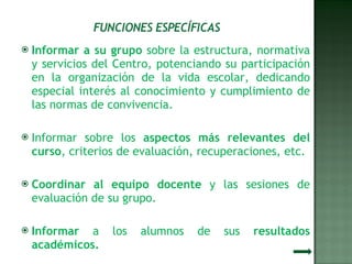 Informar a su grupo  sobre la estructura, normativa y servicios del Centro, potenciando su participación en la organización de la vida escolar, dedicando especial interés al conocimiento y cumplimiento de las normas de convivencia. Informar sobre los  aspectos más relevantes del curso , criterios de evaluación, recuperaciones, etc. Coordinar al equipo docente  y las sesiones de evaluación de su grupo. Informar  a los alumnos de sus  resultados académicos. 