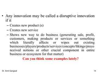 • Any innovation may be called a disruptive innovation
if it
– Creates new product (s)
– Creates new service
– Shows new way to do business (generating sale, profit,
customers, making products or services or something
which literally affects or wipes out existing
businesses/players/products/services/concepts/likings/preco
nceived notions or other crucial component in entire
business or ecosystem for that matter)
Can you think some examples lately?
14Dr. Amit Gangwal
 