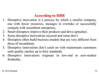According to HBR
1. Disruptive innovation is a process by which a smaller company,
one with fewer resources, manages to overtake or successfully
compete with incumbent enterprises.
2. Smart disrupters improve their products and drive upmarket.
3. Some disruptive innovations succeed and some don’t.
4. Disrupters often build business models that are very different from
those of incumbents.
5. Disruptive innovations don’t catch on with mainstream customers
until quality catches up to their standards.
6. Disruptive innovations originate in low-end or new-market
footholds.
15Dr. Amit Gangwal
 