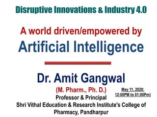 Disruptive Innovations & Industry 4.0
A world driven/empowered by
Artificial Intelligence
Dr. Amit Gangwal
(M. Pharm., Ph. D.)
Professor & Principal
Shri Vithal Education & Research Institute's College of
Pharmacy, Pandharpur
May 11, 2020:
12:00PM to 01:00Pm)
 