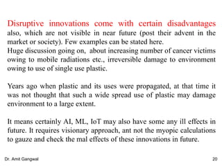 Disruptive innovations come with certain disadvantages
also, which are not visible in near future (post their advent in the
market or society). Few examples can be stated here.
Huge discussion going on, about increasing number of cancer victims
owing to mobile radiations etc., irreversible damage to environment
owing to use of single use plastic.
Years ago when plastic and its uses were propagated, at that time it
was not thought that such a wide spread use of plastic may damage
environment to a large extent.
It means certainly AI, ML, IoT may also have some any ill effects in
future. It requires visionary approach, ant not the myopic calculations
to gauze and check the mal effects of these innovations in future.
20Dr. Amit Gangwal
 