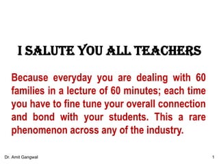 I salute you all teachers
Because everyday you are dealing with 60
families in a lecture of 60 minutes; each time
you have to fine tune your overall connection
and bond with your students. This a rare
phenomenon across any of the industry.
1Dr. Amit Gangwal
 