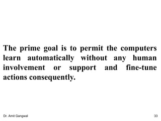 The prime goal is to permit the computers
learn automatically without any human
involvement or support and fine-tune
actions consequently.
33Dr. Amit Gangwal
 