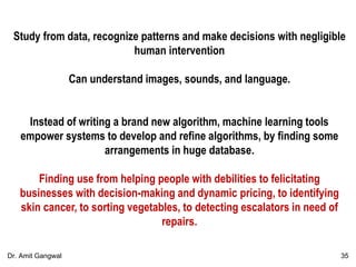 Study from data, recognize patterns and make decisions with negligible
human intervention
Can understand images, sounds, and language.
Instead of writing a brand new algorithm, machine learning tools
empower systems to develop and refine algorithms, by finding some
arrangements in huge database.
Finding use from helping people with debilities to felicitating
businesses with decision-making and dynamic pricing, to identifying
skin cancer, to sorting vegetables, to detecting escalators in need of
repairs.
35Dr. Amit Gangwal
 