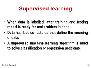 Supervised learning
• When data is labelled; after training and testing
model is ready for real problem in hand.
• Data has labeled features that define the meaning
of data.
• A supervised machine learning algorithm is used
to solve classification or regression problems.
44Dr. Amit Gangwal
 