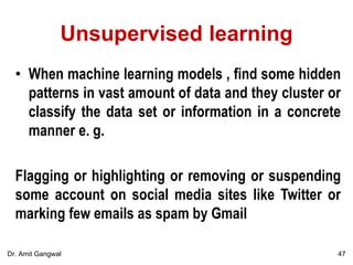 Unsupervised learning
• When machine learning models , find some hidden
patterns in vast amount of data and they cluster or
classify the data set or information in a concrete
manner e. g.
Flagging or highlighting or removing or suspending
some account on social media sites like Twitter or
marking few emails as spam by Gmail
47Dr. Amit Gangwal
 
