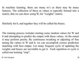 In machine learning, there are many m’s as there may be many
features. The collection of these m values is typically formed into a
matrix, that we can show using W, for “weights” matrix.
Similarly for b, and together they will be called the biases.
The training process includes starting some random values for W and
b and attempting to predict the output with those values. At the outset
it may perform poorly. By continuous tweaking or adjusting of fine
tuning the values in W and b, we can accomplish correct prediction
matching with best output. Lot many frequent cycle of updating the
weights and biases are inevitable to get it. Each repetition or cycle is
called one training “step”.
59Dr. Amit Gangwal
 
