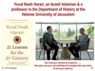 Yuval Noah Harari, an Israeli historian & a
professor in the Department of History at the
Hebrew University of Jerusalem
Don’t let your choices be known to ……
New jobs and your up/re-skilling will compete with each other
to test your patience 65Dr. Amit Gangwal
 