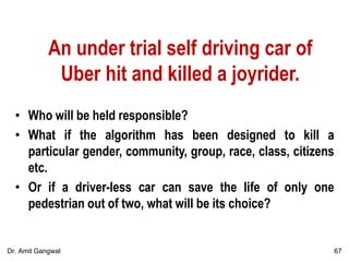 An under trial self driving car of
Uber hit and killed a joyrider.
• Who will be held responsible?
• What if the algorithm has been designed to kill a
particular gender, community, group, race, class, citizens
etc.
• Or if a driver-less car can save the life of only one
pedestrian out of two, what will be its choice?
67Dr. Amit Gangwal
 