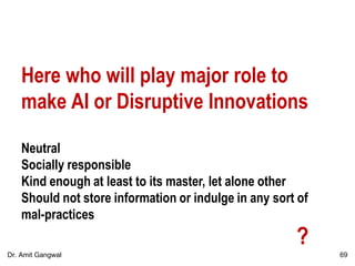 Here who will play major role to
make AI or Disruptive Innovations
Neutral
Socially responsible
Kind enough at least to its master, let alone other
Should not store information or indulge in any sort of
mal-practices
?
69Dr. Amit Gangwal
 