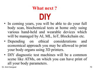 What next ?
• In coming years, you will be able to do your full
body scan, biochemical tests at home only suing
various hand-held and wearable devices which
will be managed by AI, ML, IoT, Blockchain etc.
• Depending on ethical considerations and
economical approach you may be allowed to print
your body organs using 3D printers.
• DIY diagnostic test machines will be a common
scene like ATMs, on which you can have print of
all your body parameters.
DIY
70Dr. Amit Gangwal
 
