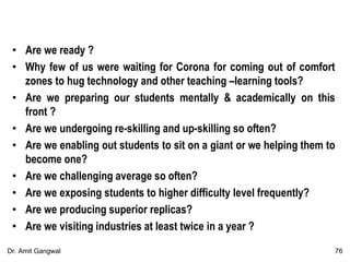 • Are we ready ?
• Why few of us were waiting for Corona for coming out of comfort
zones to hug technology and other teaching –learning tools?
• Are we preparing our students mentally & academically on this
front ?
• Are we undergoing re-skilling and up-skilling so often?
• Are we enabling out students to sit on a giant or we helping them to
become one?
• Are we challenging average so often?
• Are we exposing students to higher difficulty level frequently?
• Are we producing superior replicas?
• Are we visiting industries at least twice in a year ?
76Dr. Amit Gangwal
 