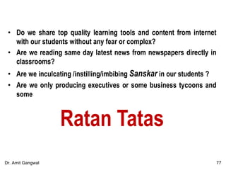 • Do we share top quality learning tools and content from internet
with our students without any fear or complex?
• Are we reading same day latest news from newspapers directly in
classrooms?
• Are we inculcating /instilling/imbibing Sanskar in our students ?
• Are we only producing executives or some business tycoons and
some
Ratan Tatas
77Dr. Amit Gangwal
 