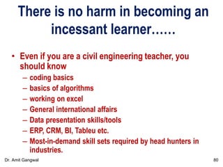 There is no harm in becoming an
incessant learner……
• Even if you are a civil engineering teacher, you
should know
– coding basics
– basics of algorithms
– working on excel
– General international affairs
– Data presentation skills/tools
– ERP, CRM, BI, Tableu etc.
– Most-in-demand skill sets required by head hunters in
industries.
80Dr. Amit Gangwal
 