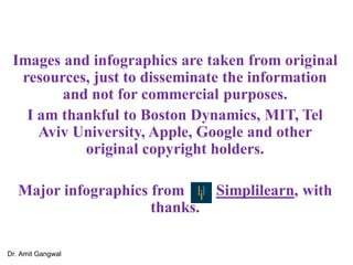Images and infographics are taken from original
resources, just to disseminate the information
and not for commercial purposes.
I am thankful to Boston Dynamics, MIT, Tel
Aviv University, Apple, Google and other
original copyright holders.
Major infographics from Simplilearn, with
thanks.
Dr. Amit Gangwal
 