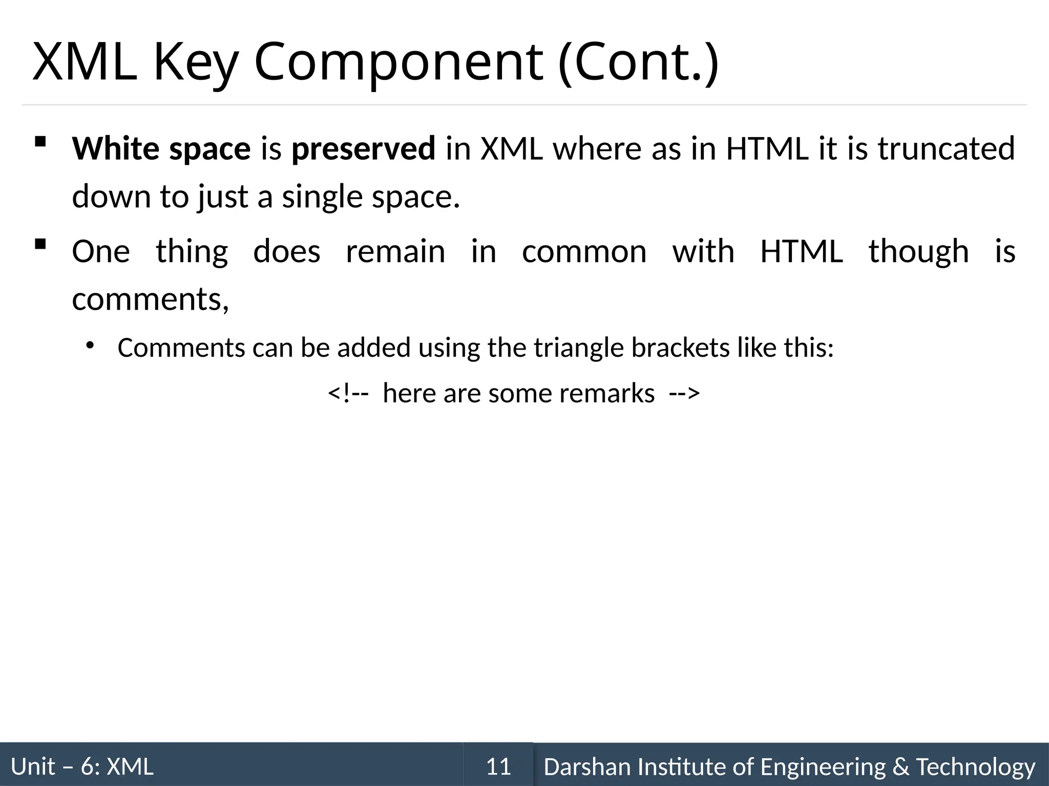 Unit – 6: XML Darshan Institute of Engineering & Technology
11
XML Key Component (Cont.)
 White space is preserved in XML where as in HTML it is truncated
down to just a single space.
 One thing does remain in common with HTML though is
comments,
• Comments can be added using the triangle brackets like this:
<!-- here are some remarks -->
 